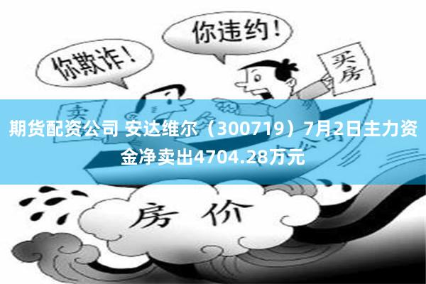 期货配资公司 安达维尔（300719）7月2日主力资金净卖出4704.28万元