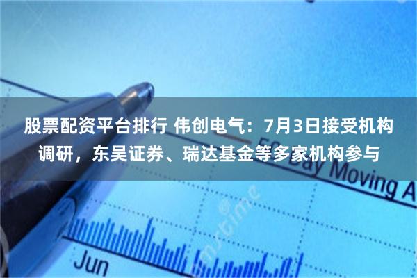 股票配资平台排行 伟创电气：7月3日接受机构调研，东吴证券、瑞达基金等多家机构参与