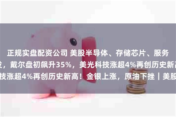 正规实盘配资公司 美股半导体、存储芯片、服务器、应用软件全线爆发，戴尔盘初飙升35%，美光科技涨超4%再创历史新高！金银上涨，原油下挫｜美股开盘