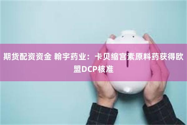 期货配资资金 翰宇药业：卡贝缩宫素原料药获得欧盟DCP核准