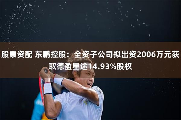 股票资配 东鹏控股：全资子公司拟出资2006万元获取德盈星途14.93%股权