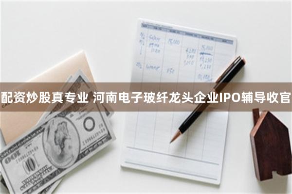 配资炒股真专业 河南电子玻纤龙头企业IPO辅导收官