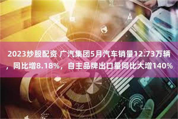 2023炒股配资 广汽集团5月汽车销量12.73万辆，同比增8.18%，自主品牌出口量同比大增140%