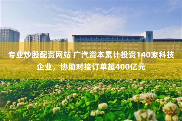 专业炒股配资网站 广汽资本累计投资140家科技企业，协助对接订单超400亿元