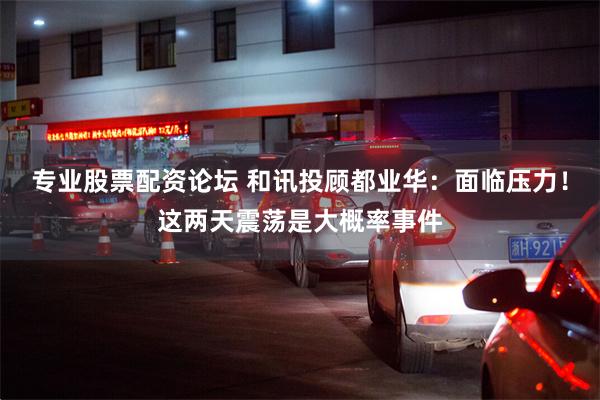 专业股票配资论坛 和讯投顾都业华：面临压力！这两天震荡是大概率事件