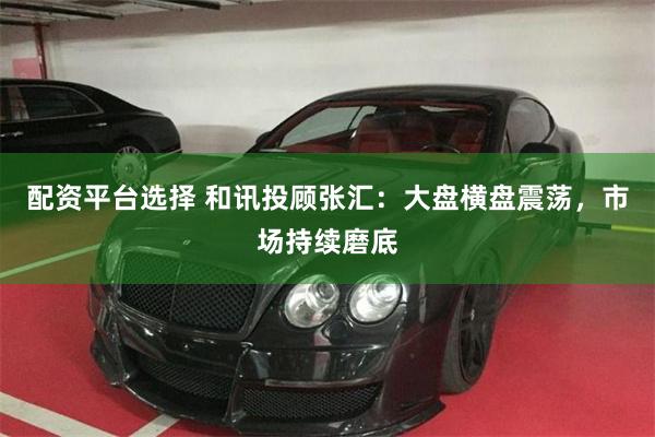 配资平台选择 和讯投顾张汇：大盘横盘震荡，市场持续磨底