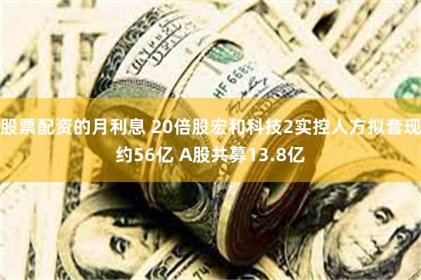 股票配资的月利息 20倍股宏和科技2实控人方拟套现约56亿 A股共募13.8亿