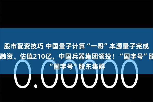 股市配资技巧 中国量子计算“一哥”本源量子完成近30亿融资、估值210亿，中国兵器集团领投！“国字号”股东集群