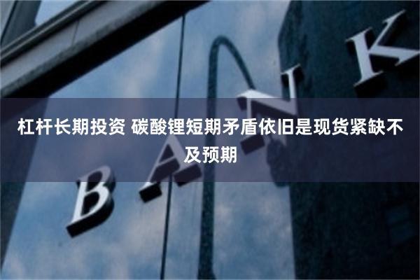 杠杆长期投资 碳酸锂短期矛盾依旧是现货紧缺不及预期