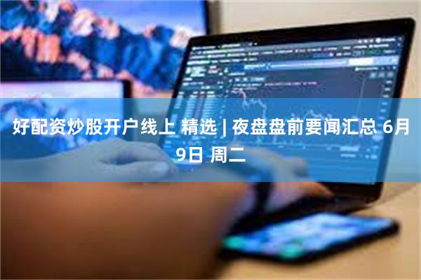 好配资炒股开户线上 精选 | 夜盘盘前要闻汇总 6月9日 周二
