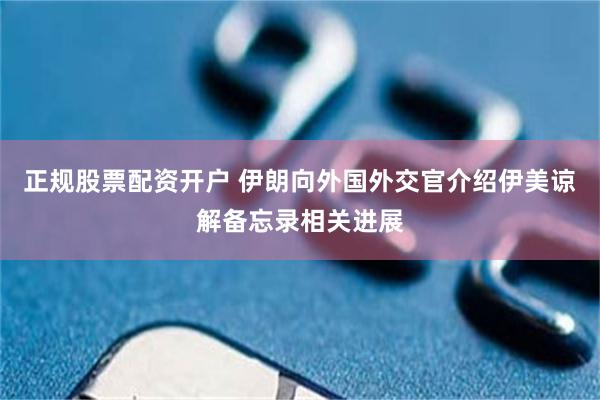 正规股票配资开户 伊朗向外国外交官介绍伊美谅解备忘录相关进展