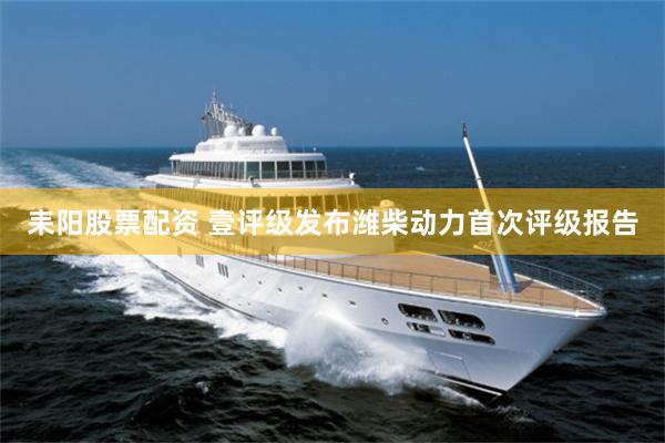 耒阳股票配资 壹评级发布潍柴动力首次评级报告