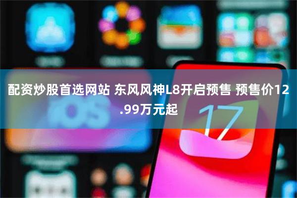 配资炒股首选网站 东风风神L8开启预售 预售价12.99万元起
