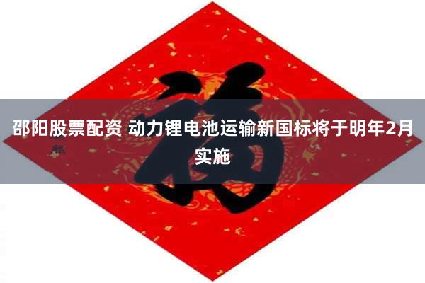 邵阳股票配资 动力锂电池运输新国标将于明年2月实施