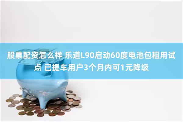 股票配资怎么样 乐道L90启动60度电池包租用试点 已提车用户3个月内可1元降级