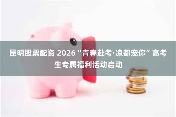 昆明股票配资 2026“青春赴考·凉都宠你”高考生专属福利活动启动