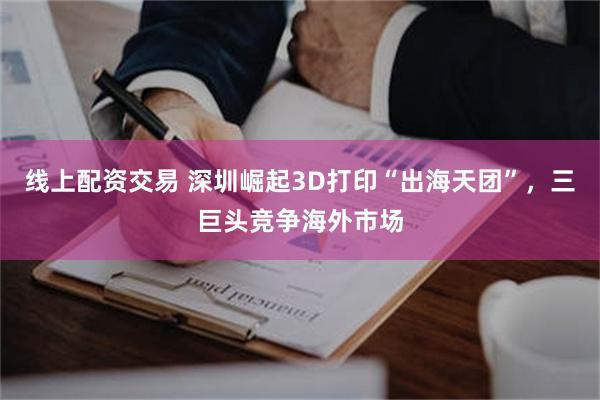 线上配资交易 深圳崛起3D打印“出海天团”，三巨头竞争海外市场