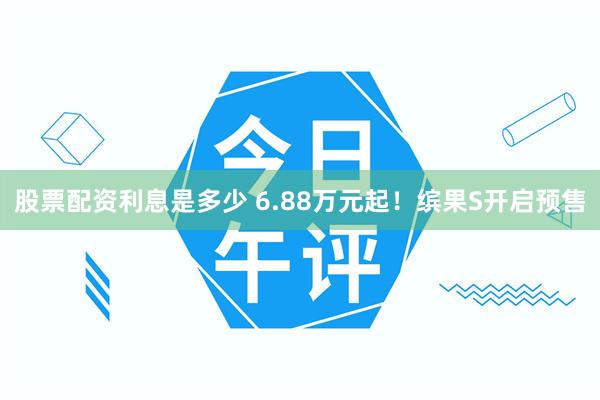 股票配资利息是多少 6.88万元起！缤果S开启预售
