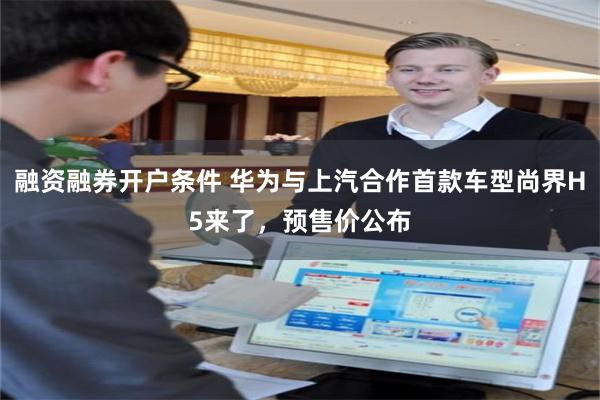 融资融券开户条件 华为与上汽合作首款车型尚界H5来了，预售价公布