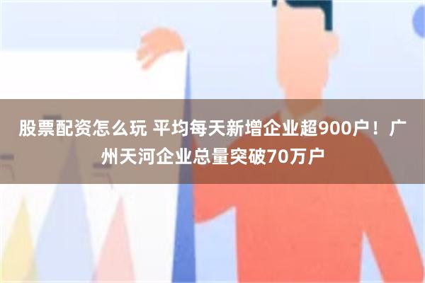 股票配资怎么玩 平均每天新增企业超900户！广州天河企业总量突破70万户