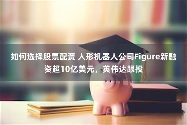 如何选择股票配资 人形机器人公司Figure新融资超10亿美元，英伟达跟投