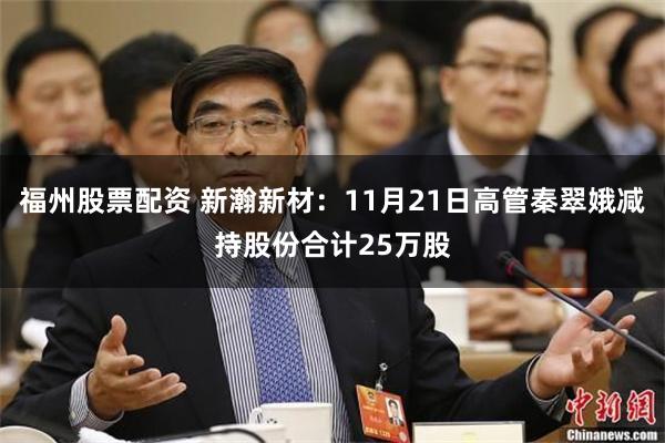 福州股票配资 新瀚新材：11月21日高管秦翠娥减持股份合计25万股