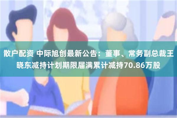 散户配资 中际旭创最新公告：董事、常务副总裁王晓东减持计划期限届满累计减持70.86万股