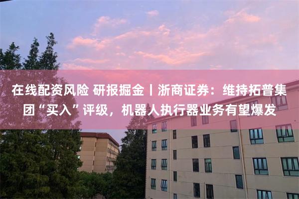 在线配资风险 研报掘金丨浙商证券：维持拓普集团“买入”评级，机器人执行器业务有望爆发