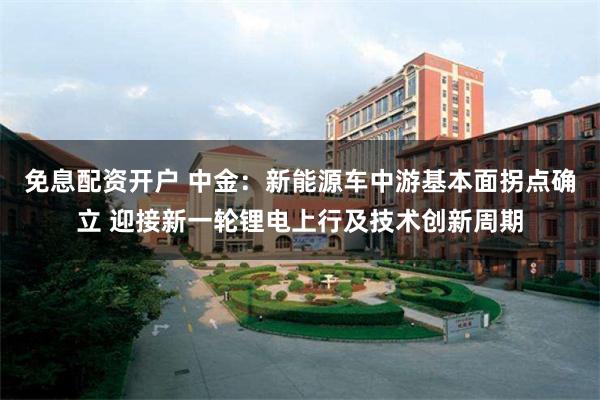 免息配资开户 中金：新能源车中游基本面拐点确立 迎接新一轮锂电上行及技术创新周期