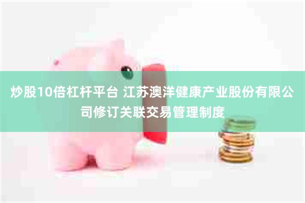 炒股10倍杠杆平台 江苏澳洋健康产业股份有限公司修订关联交易管理制度