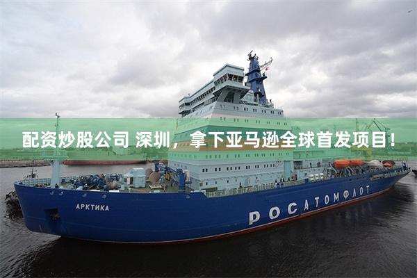 配资炒股公司 深圳，拿下亚马逊全球首发项目！