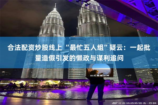 合法配资炒股线上 “最忙五人组”疑云：一起批量造假引发的懒政与谋利追问