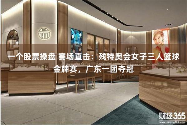 一个股票操盘 赛场直击：残特奥会女子三人篮球金牌赛，广东一团夺冠