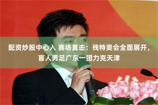 配资炒股中心入 赛场直击：残特奥会全面展开，盲人男足广东一团力克天津