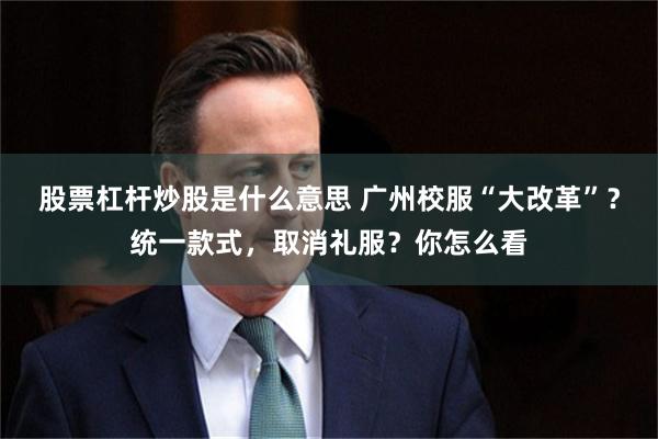 股票杠杆炒股是什么意思 广州校服“大改革”？统一款式，取消礼服？你怎么看