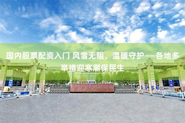 国内股票配资入门 风雪无阻，温暖守护——各地多举措迎寒潮保民生
