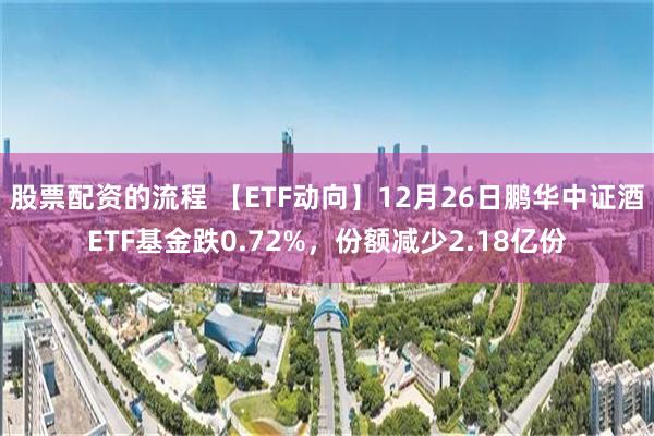 股票配资的流程 【ETF动向】12月26日鹏华中证酒ETF基金跌0.72%，份额减少2.18亿份