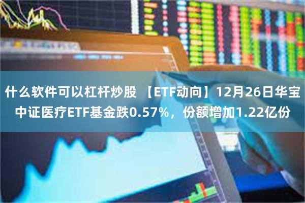 什么软件可以杠杆炒股 【ETF动向】12月26日华宝中证医疗ETF基金跌0.57%,份额增加1.22亿份
