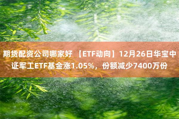 期货配资公司哪家好 【ETF动向】12月26日华宝中证军工ETF基金涨1.05%,份额减少7400万份