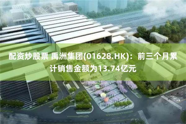 配资炒股票 禹洲集团(01628.HK)：前三个月累计销售金额为13.74亿元