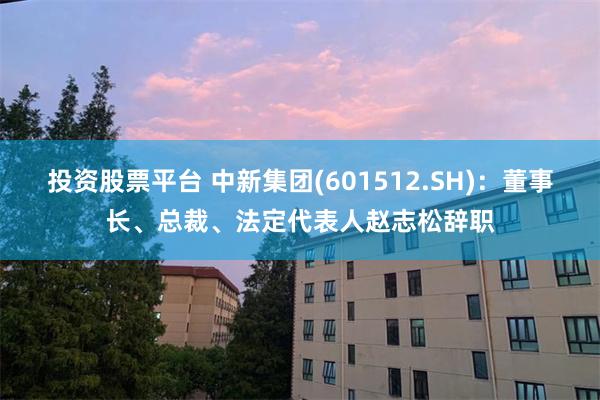 投资股票平台 中新集团(601512.SH)：董事长、总裁、法定代表人赵志松辞职