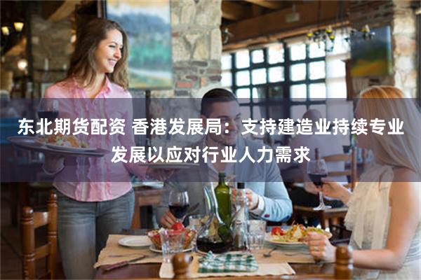 东北期货配资 香港发展局：支持建造业持续专业发展以应对行业人力需求