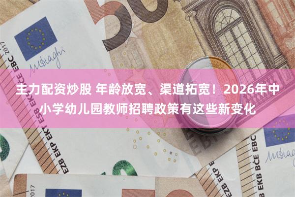 主力配资炒股 年龄放宽、渠道拓宽！2026年中小学幼儿园教师招聘政策有这些新变化