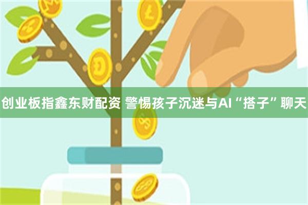 创业板指鑫东财配资 警惕孩子沉迷与AI“搭子”聊天