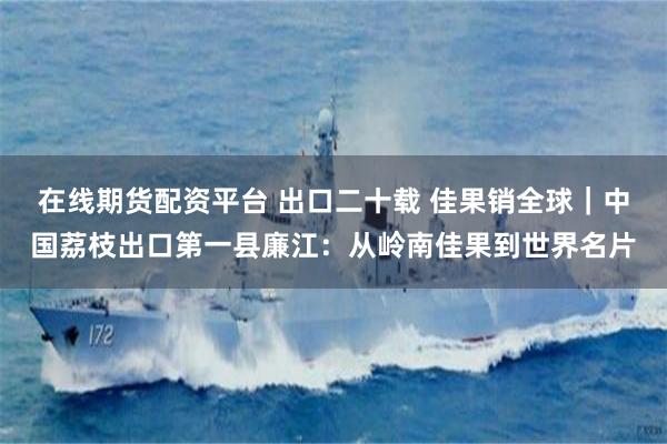 在线期货配资平台 出口二十载 佳果销全球|中国荔枝出口第一县廉江:从岭南佳果到世界名片