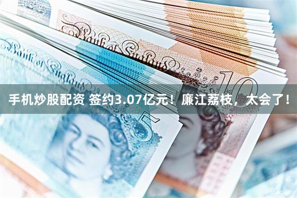 手机炒股配资 签约3.07亿元！廉江荔枝，太会了！