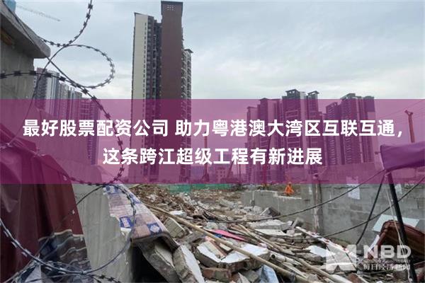 最好股票配资公司 助力粤港澳大湾区互联互通，这条跨江超级工程有新进展