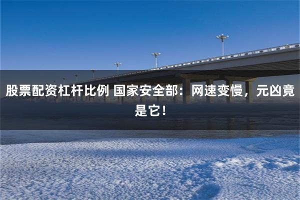 股票配资杠杆比例 国家安全部：网速变慢，元凶竟是它！