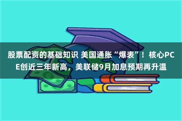 股票配资的基础知识 美国通胀“爆表”！核心PCE创近三年新高，美联储9月加息预期再升温