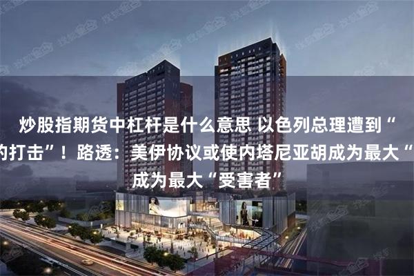 炒股指期货中杠杆是什么意思 以色列总理遭到“决定性的打击”！路透：美伊协议或使内塔尼亚胡成为最大“受害者”